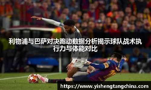 利物浦与巴萨对决跑动数据分析揭示球队战术执行力与体能对比